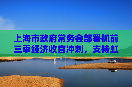 上海市政府常务会部署抓前三季经济收官冲刺，支持虹桥商务区建国际贸易新平台