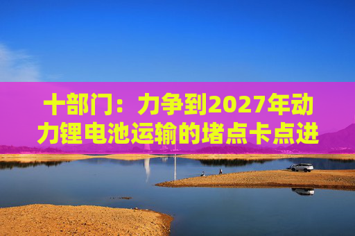 十部门：力争到2027年动力锂电池运输的堵点卡点进一步打通