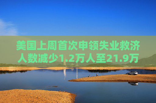 美国上周首次申领失业救济人数减少1.2万人至21.9万人 预估为23.0万人