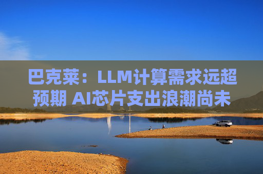 巴克莱：LLM计算需求远超预期 AI芯片支出浪潮尚未见顶