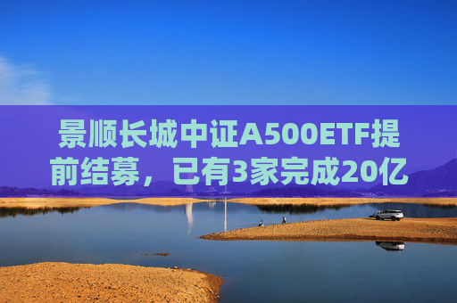 景顺长城中证A500ETF提前结募，已有3家完成20亿元发行目标