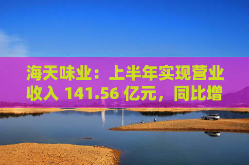 海天味业：上半年实现营业收入 141.56 亿元，同比增长 9.18%