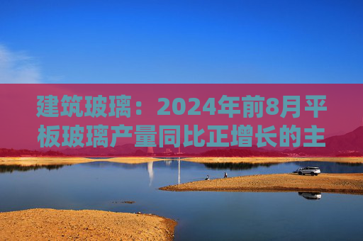 建筑玻璃：2024年前8月平板玻璃产量同比正增长的主要原因是下游和中间商增加了库存