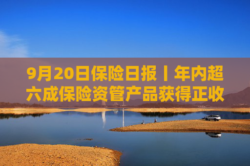 9月20日保险日报丨年内超六成保险资管产品获得正收益，年内已有8名保险高管任职前被否