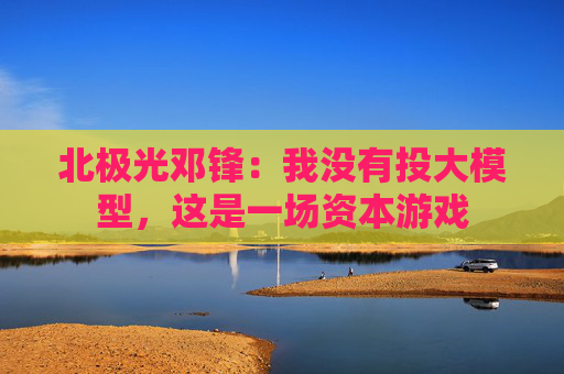 北极光邓锋：我没有投大模型，这是一场资本游戏