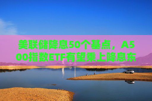 美联储降息50个基点，A500指数ETF有望乘上降息东风？