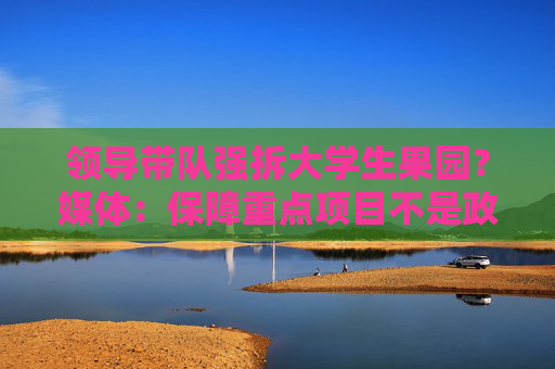 领导带队强拆大学生果园？媒体：保障重点项目不是政府暴力拆迁的理由