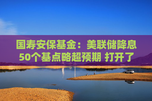 国寿安保基金：美联储降息50个基点略超预期 打开了国内的政策空间