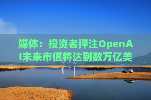 媒体：投资者押注OpenAI未来市值将达到数万亿美元