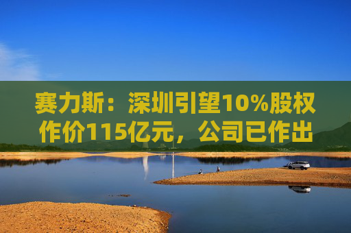 赛力斯：深圳引望10%股权作价115亿元，公司已作出充足稳健的筹资安排