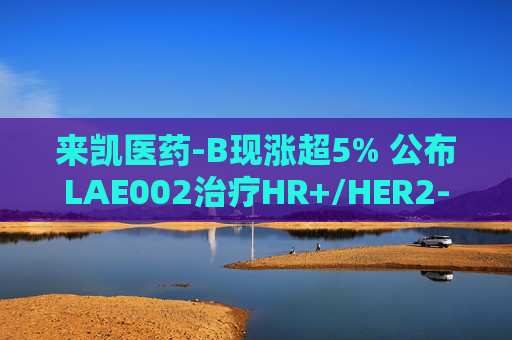 来凯医药-B现涨超5% 公布LAE002治疗HR+/HER2-乳腺癌Ib期临床优异数据