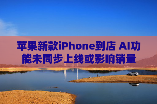 苹果新款iPhone到店 AI功能未同步上线或影响销量