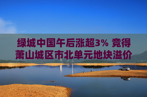 绿城中国午后涨超3% 竞得萧山城区市北单元地块溢价率16.58%