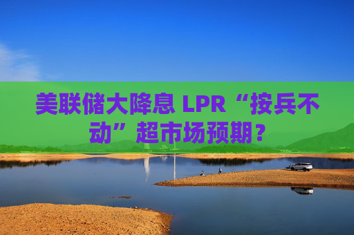 美联储大降息 LPR“按兵不动”超市场预期？