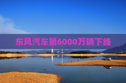 东风汽车第6000万辆下线