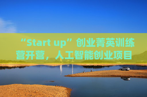 “Start up”创业菁英训练营开营，人工智能创业项目占比最高