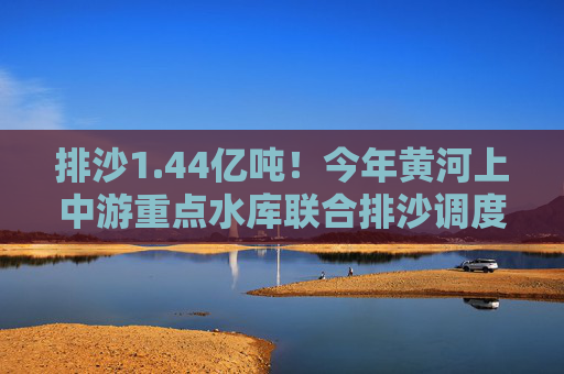 排沙1.44亿吨！今年黄河上中游重点水库联合排沙调度结束