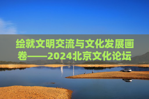 绘就文明交流与文化发展画卷——2024北京文化论坛闭幕