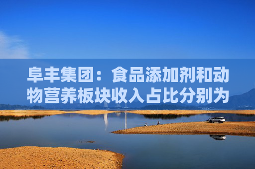 阜丰集团：食品添加剂和动物营养板块收入占比分别为51.7%和31.4%