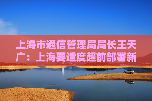 上海市通信管理局局长王天广：上海要适度超前部署新型信息基础设施