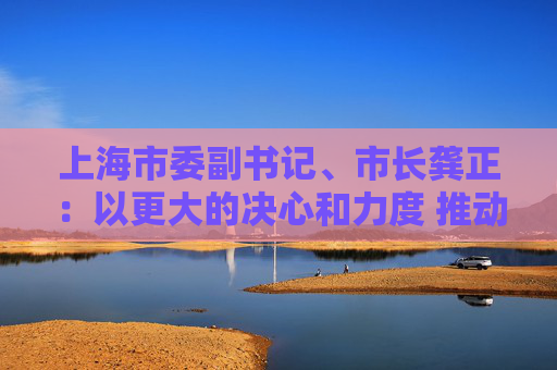 上海市委副书记、市长龚正：以更大的决心和力度 推动国际科技创新中心功能全面升级