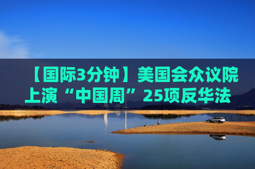 【国际3分钟】美国会众议院上演“中国周”25项反华法案显癫狂