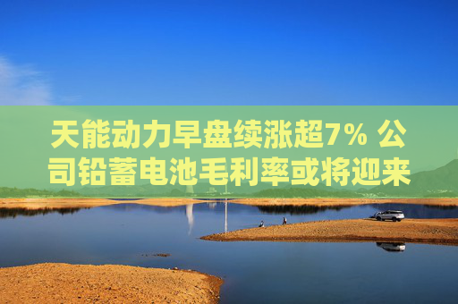 天能动力早盘续涨超7% 公司铅蓄电池毛利率或将迎来修复