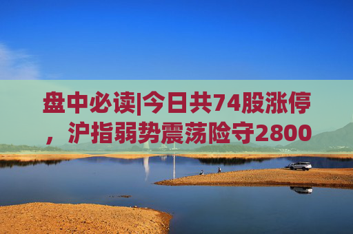 盘中必读|今日共74股涨停，沪指弱势震荡险守2800点，电子烟、华为概念走高