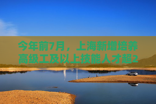 今年前7月，上海新增培养高级工及以上技能人才超2.3万人次