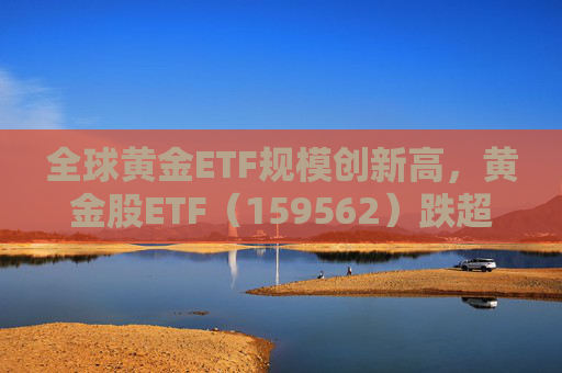 全球黄金ETF规模创新高，黄金股ETF（159562）跌超2%，迎布局机会