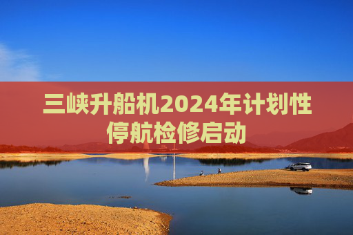 三峡升船机2024年计划性停航检修启动