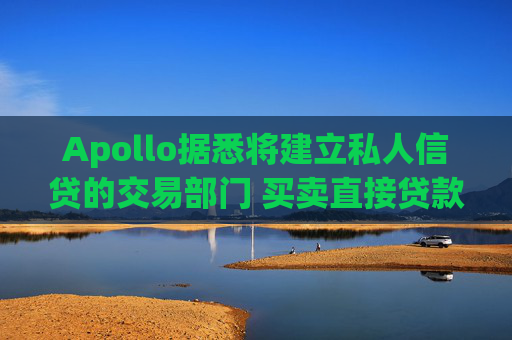 Apollo据悉将建立私人信贷的交易部门 买卖直接贷款