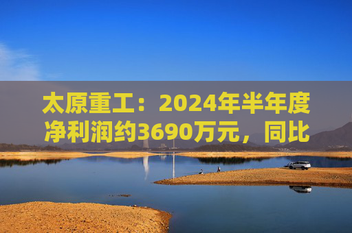 太原重工：2024年半年度净利润约3690万元，同比下降38.77%