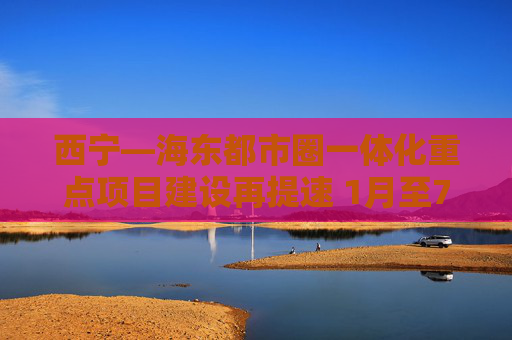 西宁—海东都市圈一体化重点项目建设再提速 1月至7月100项重点项目开复工95项