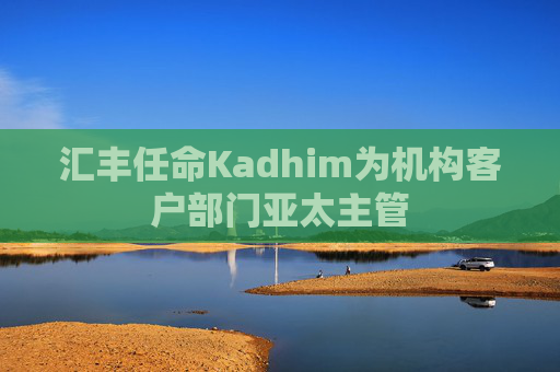 汇丰任命Kadhim为机构客户部门亚太主管