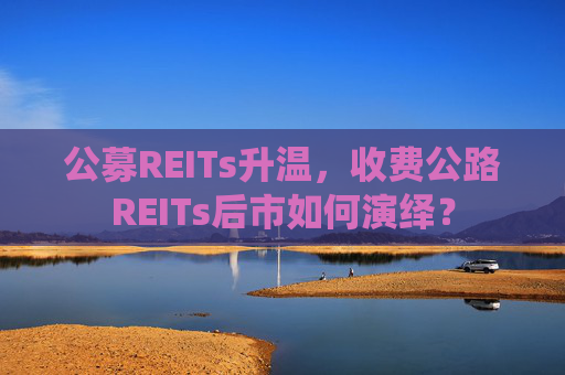 公募REITs升温，收费公路REITs后市如何演绎？