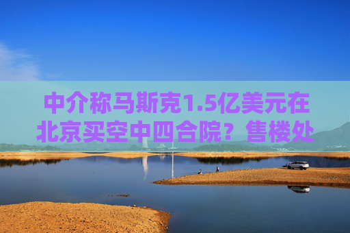 中介称马斯克1.5亿美元在北京买空中四合院？售楼处回应