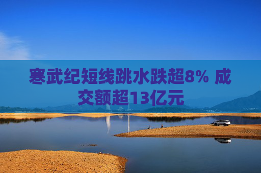 寒武纪短线跳水跌超8% 成交额超13亿元