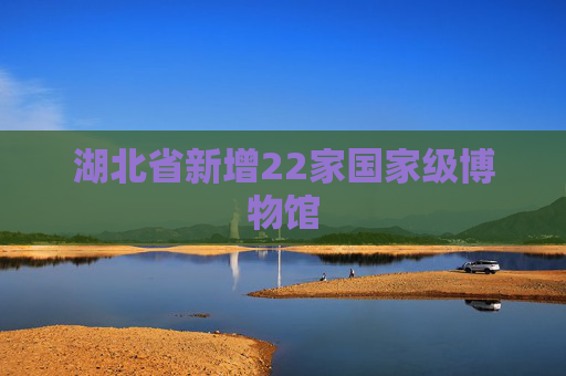 湖北省新增22家国家级博物馆