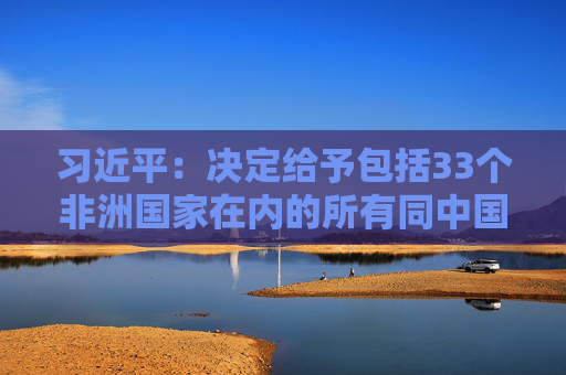 习近平：决定给予包括33个非洲国家在内的所有同中国建交的最不发达国家100%税目产品零关税待遇