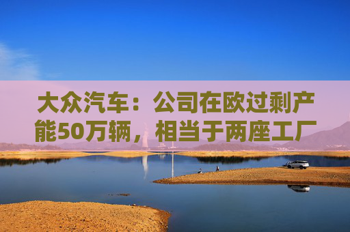 大众汽车：公司在欧过剩产能50万辆，相当于两座工厂