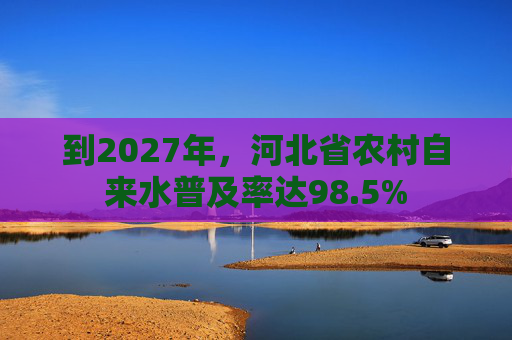 到2027年，河北省农村自来水普及率达98.5%