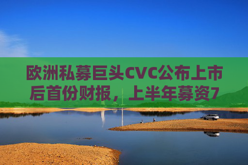 欧洲私募巨头CVC公布上市后首份财报，上半年募资74亿欧元