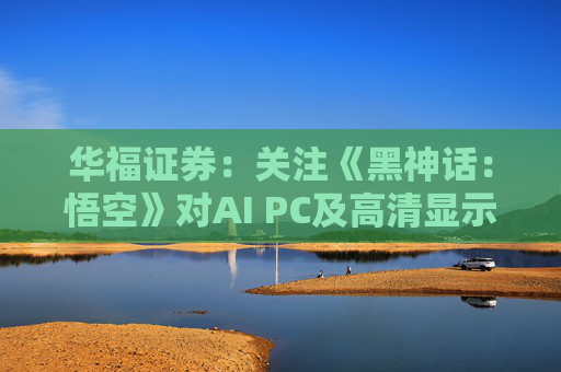 华福证券：关注《黑神话：悟空》对AI PC及高清显示行业的带动