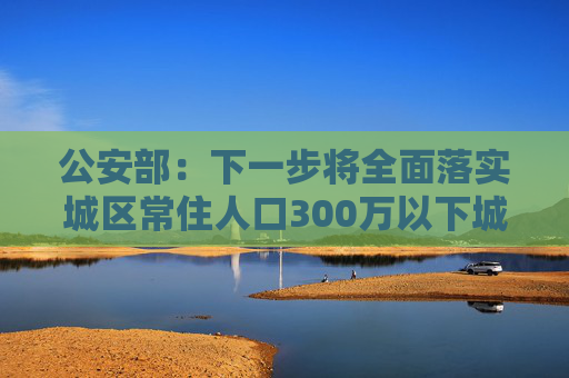 公安部：下一步将全面落实城区常住人口300万以下城市取消落户限制要求