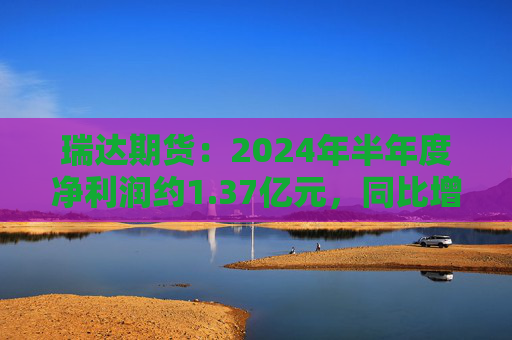 瑞达期货：2024年半年度净利润约1.37亿元，同比增加16.6%