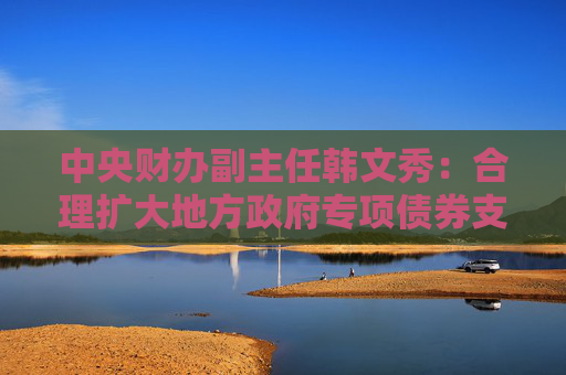 中央财办副主任韩文秀：合理扩大地方政府专项债券支持范围，适当扩大用作资本金的领域、规模、比例