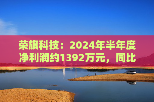 荣旗科技：2024年半年度净利润约1392万元，同比增加411.29%