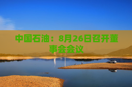 中国石油：8月26日召开董事会会议