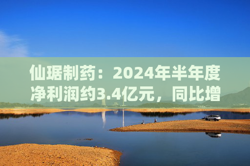 仙琚制药：2024年半年度净利润约3.4亿元，同比增加12.56%